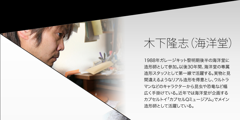 木下隆志（海洋堂） 1988年ガレージキット黎明期後半の海洋堂に造形師として参加。以後30年間、海洋堂の専属造形スタッフとして第一線で活躍する。実物と見間違えるようなリアル造形を得意とし、ウルトラマンなどのキャラクターから昆虫や恐竜など幅広く手掛けている。近年では海洋堂が企画するカプセルトイ「カプセルQミュージアム」でメイン造形師として活躍している。