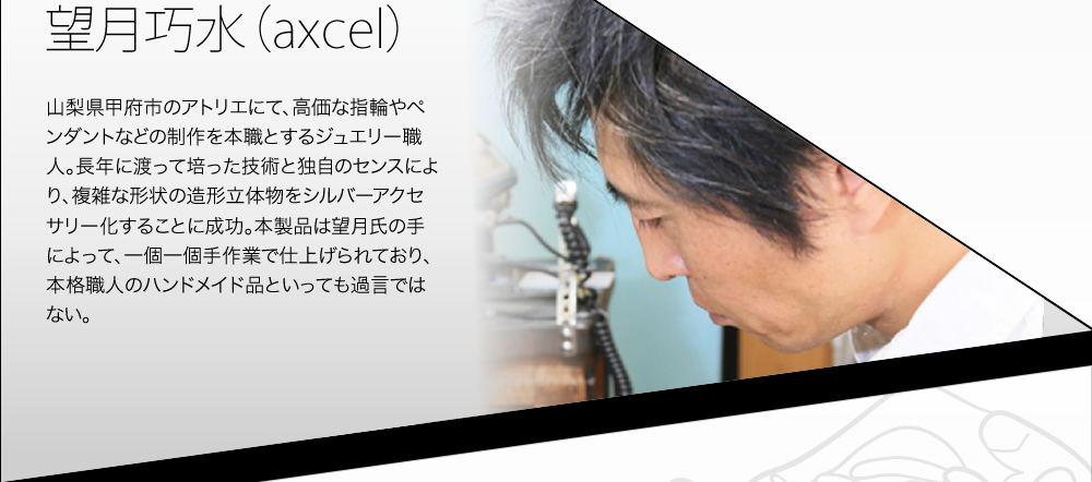 望月巧水（axcel） 山梨県甲府市のアトリエにて、高価な指輪やペンダントなどの制作を本職とするジュエリー職人。長年に渡って培った技術と独自のセンスにより、複雑な形状の造形立体物をシルバーアクセサリー化することに成功。本製品は望月氏の手によって、一個一個手作業で仕上げられており、本格職人のハンドメイド品といっても過言ではない。