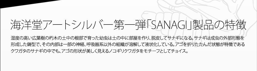 海洋堂アートシルバー第一弾「SANAGI」製品の特徴 湿度の高い広葉樹の朽木の土中の根部で育った幼虫は土の中に部屋を作り、脱皮してサナギになる。サナギは成虫の外部形態を形成した鋳型で、その内部は一部の神経、呼吸器系以外の組織が溶解して液状化している。アゴを折りたたんだ状態が特徴であるクワガタのサナギの中でも、アゴの形状が美しく見えるノコギリクワガタをモチーフとしてチョイス。
