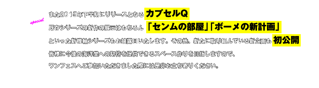 ２.また２０１５年下半期にリリースとなるカプセルQなどの既存シリーズの新作の展示はもちろん「センムの部屋」「ボーメの新計画」といった新機軸シリーズもお披露目いたします。その他、新たに取り組んでいる新企画も初公開予定。皆様に今後の海洋堂への期待を提供出来るスペース作りを目指しますので、ワンフェスへご参加いただきました際には是非お立ち寄りください。