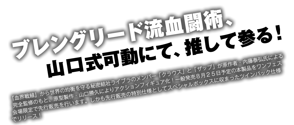 ブレングリード流血闘術、山口式可動にて推して参る！『血界戦線』から世界の均衡を守る秘密結社ライブラのメンバー「クラウス」と「ザップ」が原作者・内藤泰弘氏による完全監修のもと、原型製作・山口勝久によりアクションフィギュア化！一般発売８月２５日予定の本製品をワンフェす会場限定で先行販売を行います。しかも先行販売の特別仕様としてスペシャルボックスに収まったツインパック仕様でリリース！