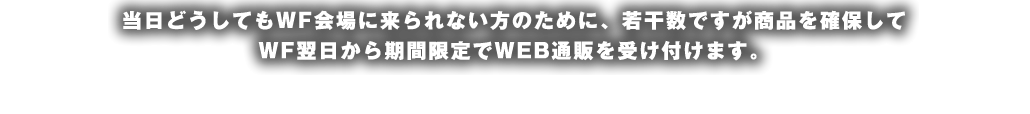 当日どうしてもWF会場に来られない方のために、若干数ですが商品を確保してWF翌日から期間限定でWEB通販を受け付けます。
