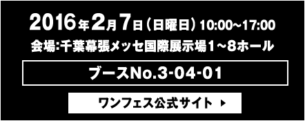 2016年2月7日(日曜日)10:00〜17:00 会場：千葉幕張メッセ１〜８ホール内　ブースNo.3-04-01　ワンフェス公式サイト