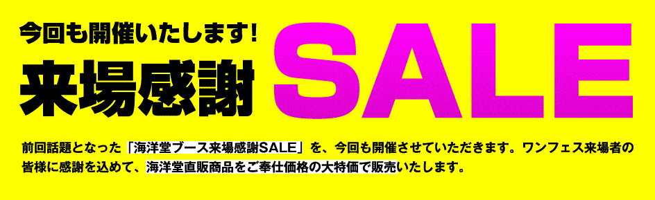 今回も開催いたします！来場感謝SALE！前回話題となった「海洋堂ブース来場感謝SALE」を、今回も開催させていただきます。ワンフェス来場者の皆様に感謝を込めて、海洋堂直販商品をご奉仕価格の大特価で販売いたします。