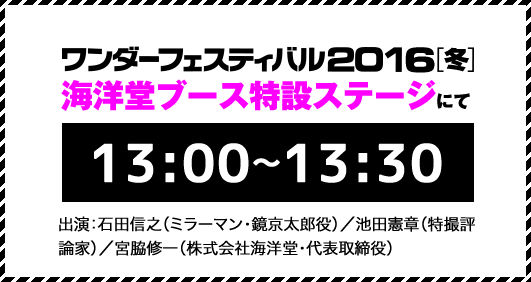 ワンダーフェスティバル2016[冬]海洋堂ブース特設ステージにて13:00〜13:30。出演：石田信之（ミラーマン・鏡京太郎役）／池田憲章（特撮評論家）／宮脇修一（株式会社海洋堂・代表取締役）
