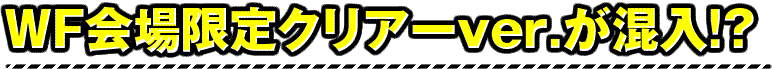 WF会場限定クリアーver.が混入!?