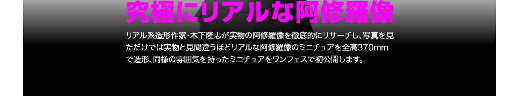 究極にリアルな阿修羅像レプリカ。リアル系造形作家・木下隆志が実物の阿修羅像を徹底的にリサーチし、写真を見ただけでは実物と見間違うほどリアルな阿修羅像のミニチュアを全高370mmで造形、同様の雰囲気を持ったミニチュアをワンフェスで初公開します。